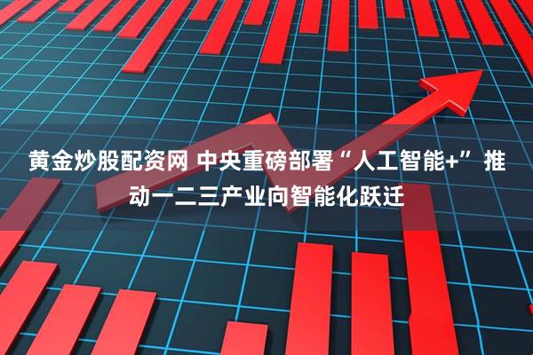 黄金炒股配资网 中央重磅部署“人工智能+” 推动一二三产业向智能化跃迁