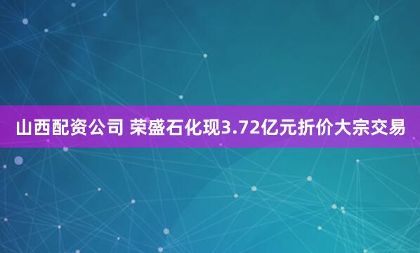 山西配资公司 荣盛石化现3.72亿元折价大宗交易