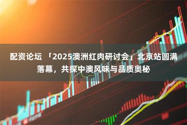 配资论坛 「2025澳洲红肉研讨会」北京站圆满落幕，共探中澳风味与品质奥秘