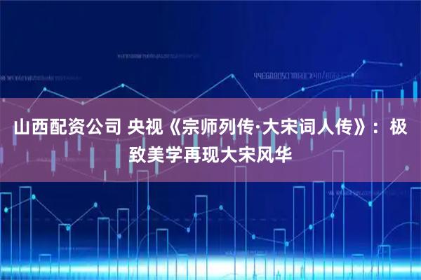 山西配资公司 央视《宗师列传·大宋词人传》：极致美学再现大宋风华