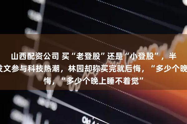 山西配资公司 买“老登股”还是“小登股”，半夏投资李蓓发文参与科技热潮，林园却称买完就后悔，“多少个晚上睡不着觉”