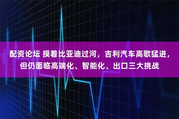 配资论坛 摸着比亚迪过河，吉利汽车高歌猛进，但仍面临高端化、智能化、出口三大挑战