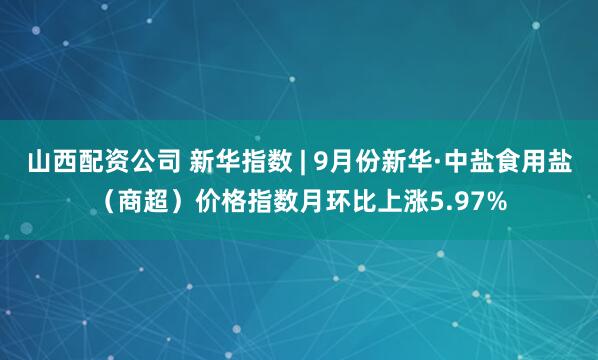 山西配资公司 新华指数 | 9月份新华·中盐食用盐（商超）价格指数月环比上涨5.97%