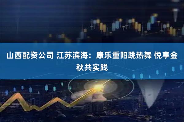 山西配资公司 江苏滨海：康乐重阳跳热舞 悦享金秋共实践