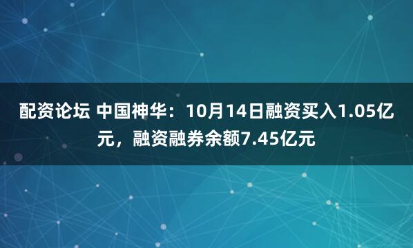 配资论坛 中国神华：10月14日融资买入1.05亿元，融资融券余额7.45亿元