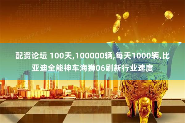 配资论坛 100天,100000辆,每天1000辆,比亚迪全能神车海狮06刷新行业速度