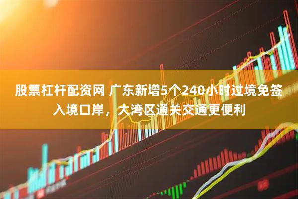 股票杠杆配资网 广东新增5个240小时过境免签入境口岸，大湾区通关交通更便利