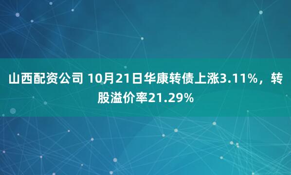 山西配资公司 10月21日华康转债上涨3.11%，转股溢价率21.29%