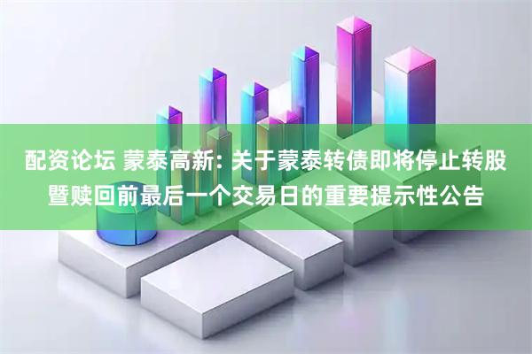 配资论坛 蒙泰高新: 关于蒙泰转债即将停止转股暨赎回前最后一个交易日的重要提示性公告