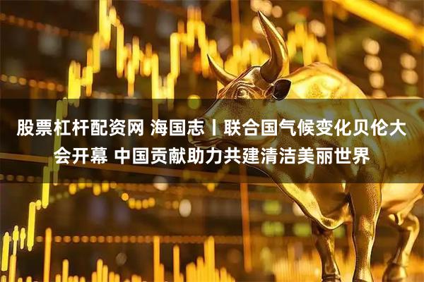 股票杠杆配资网 海国志丨联合国气候变化贝伦大会开幕 中国贡献助力共建清洁美丽世界