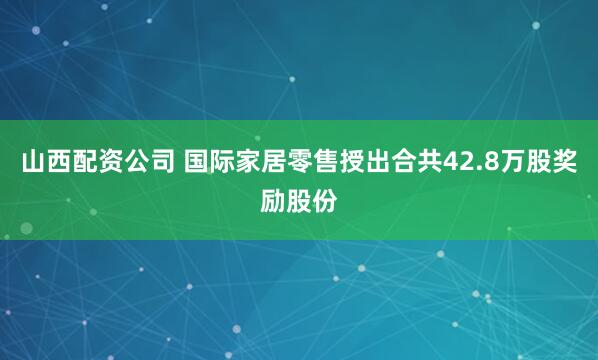 山西配资公司 国际家居零售授出合共42.8万股奖励股份