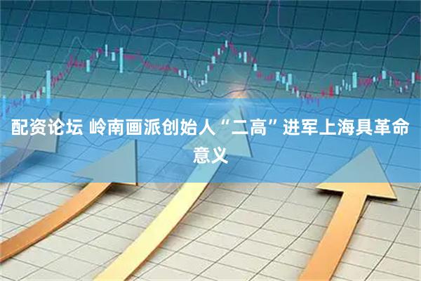 配资论坛 岭南画派创始人“二高”进军上海具革命意义