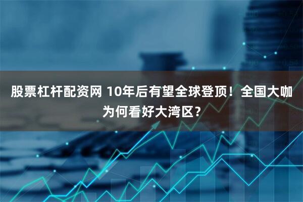 股票杠杆配资网 10年后有望全球登顶！全国大咖为何看好大湾区？