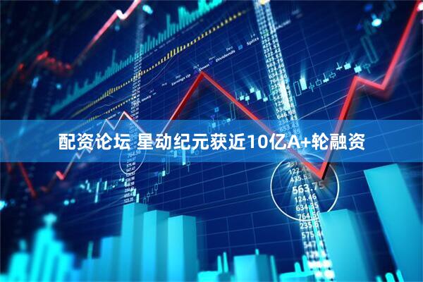 配资论坛 星动纪元获近10亿A+轮融资