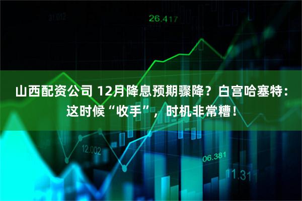 山西配资公司 12月降息预期骤降？白宫哈塞特：这时候“收手”，时机非常糟！