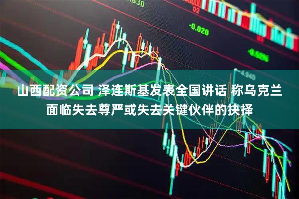 山西配资公司 泽连斯基发表全国讲话 称乌克兰面临失去尊严或失去关键伙伴的抉择