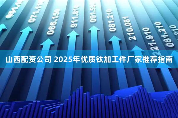 山西配资公司 2025年优质钛加工件厂家推荐指南