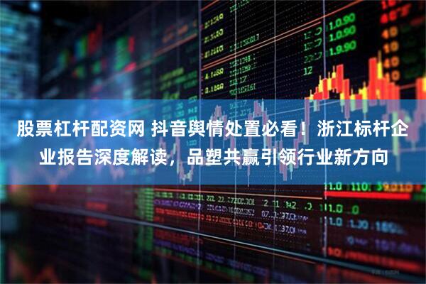 股票杠杆配资网 抖音舆情处置必看！浙江标杆企业报告深度解读，品塑共赢引领行业新方向