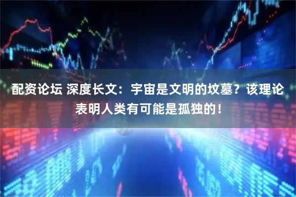 配资论坛 深度长文：宇宙是文明的坟墓？该理论表明人类有可能是孤独的！