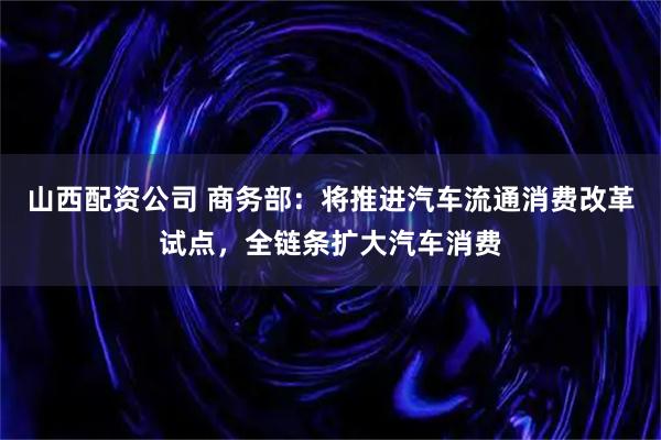山西配资公司 商务部：将推进汽车流通消费改革试点，全链条扩大汽车消费