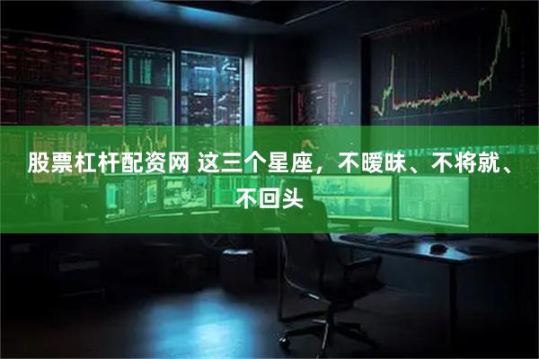 股票杠杆配资网 这三个星座，不暧昧、不将就、不回头