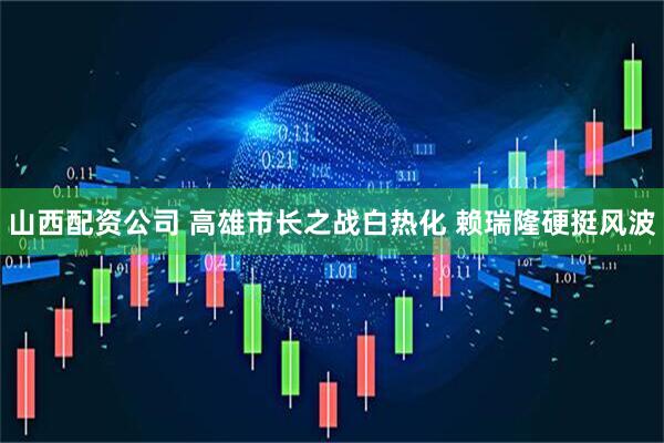 山西配资公司 高雄市长之战白热化 赖瑞隆硬挺风波