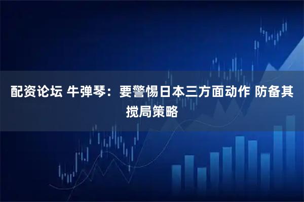 配资论坛 牛弹琴：要警惕日本三方面动作 防备其搅局策略
