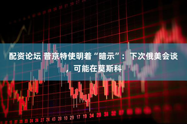 配资论坛 普京特使明着“暗示”：下次俄美会谈，可能在莫斯科
