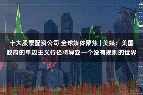 十大股票配资公司 全球媒体聚焦 | 美媒：美国政府的单边主义行径将导致一个没有规则的世界