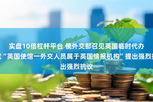 实盘10倍杠杆平台 俄外交部召见英国临时代办，就“英国使馆一外交人员属于英国情报机构”提出强烈抗议