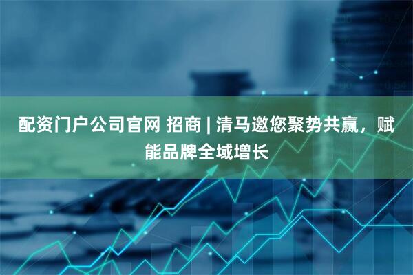 配资门户公司官网 招商 | 清马邀您聚势共赢，赋能品牌全域增长