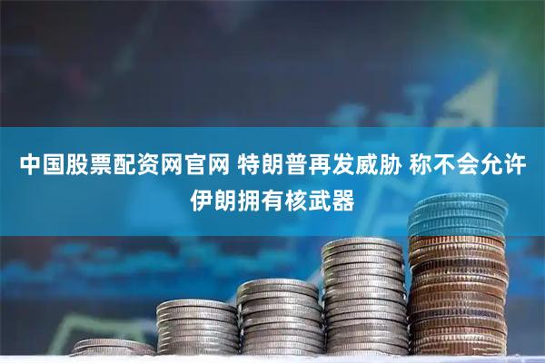 中国股票配资网官网 特朗普再发威胁 称不会允许伊朗拥有核武器