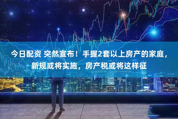 今日配资 突然宣布！手握2套以上房产的家庭，新规或将实施，房产税或将这样征