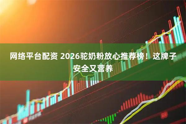 网络平台配资 2026驼奶粉放心推荐榜！这牌子安全又营养