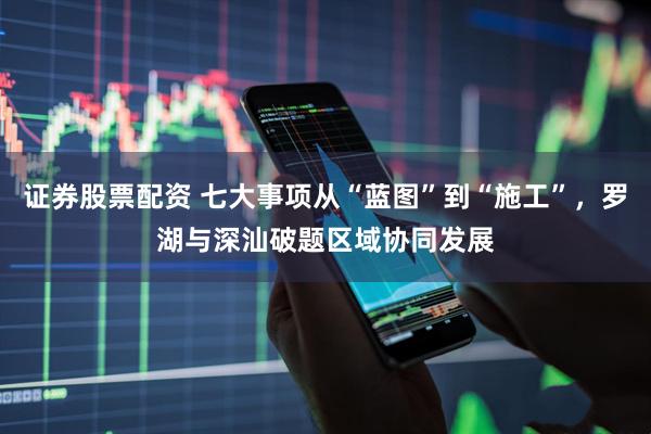证券股票配资 七大事项从“蓝图”到“施工”，罗湖与深汕破题区域协同发展