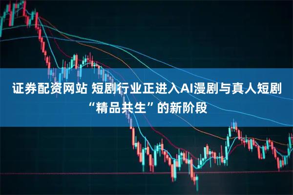 证券配资网站 短剧行业正进入AI漫剧与真人短剧“精品共生”的新阶段