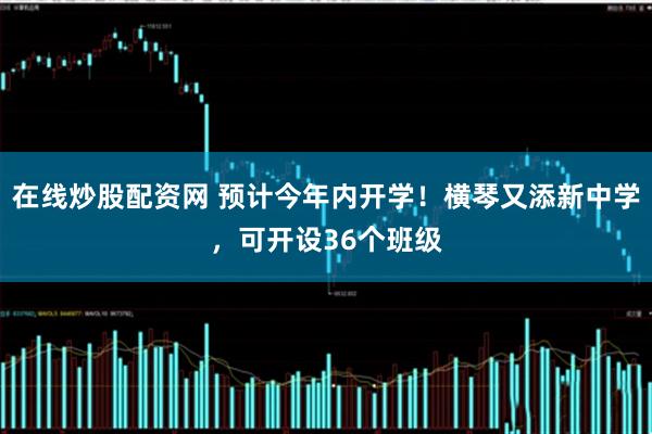 在线炒股配资网 预计今年内开学！横琴又添新中学，可开设36个班级