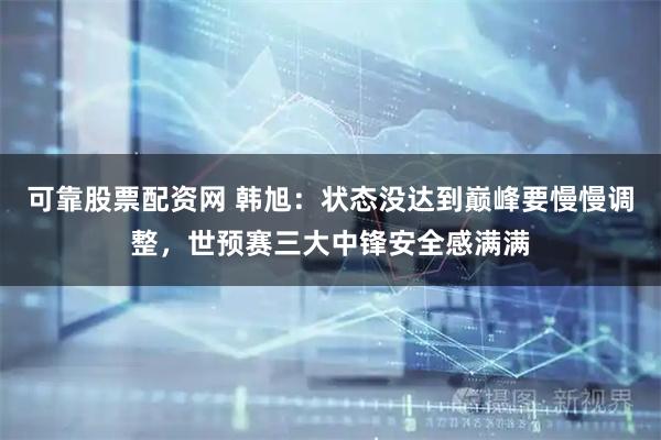 可靠股票配资网 韩旭：状态没达到巅峰要慢慢调整，世预赛三大中锋安全感满满