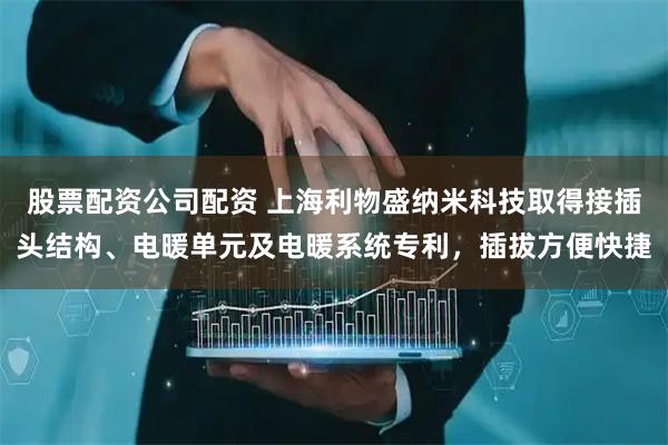 股票配资公司配资 上海利物盛纳米科技取得接插头结构、电暖单元及电暖系统专利，插拔方便快捷