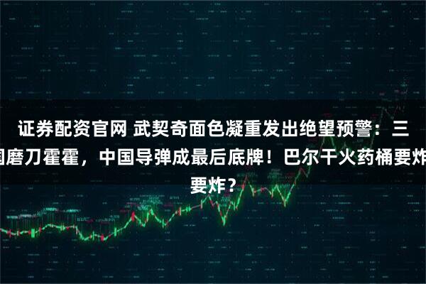 证券配资官网 武契奇面色凝重发出绝望预警：三国磨刀霍霍，中国导弹成最后底牌！巴尔干火药桶要炸？