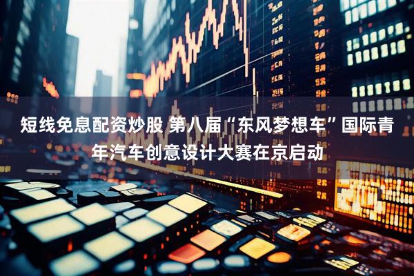 短线免息配资炒股 第八届“东风梦想车”国际青年汽车创意设计大赛在京启动