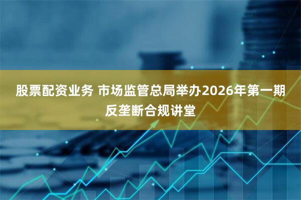 股票配资业务 市场监管总局举办2026年第一期反垄断合规讲堂