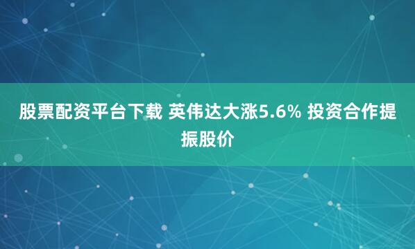 股票配资平台下载 英伟达大涨5.6% 投资合作提振股价