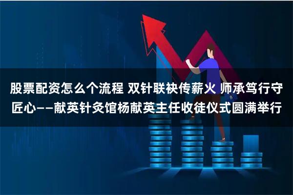 股票配资怎么个流程 双针联袂传薪火 师承笃行守匠心——献英针灸馆杨献英主任收徒仪式圆满举行