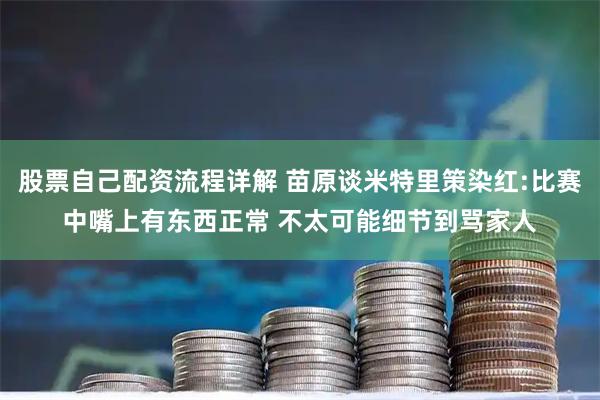 股票自己配资流程详解 苗原谈米特里策染红:比赛中嘴上有东西正常 不太可能细节到骂家人