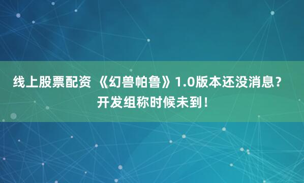 线上股票配资 《幻兽帕鲁》1.0版本还没消息？ 开发组称时候未到！