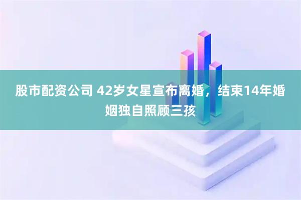 股市配资公司 42岁女星宣布离婚，结束14年婚姻独自照顾三孩