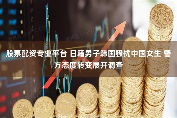 股票配资专业平台 日籍男子韩国骚扰中国女生 警方态度转变展开调查