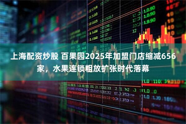 上海配资炒股 百果园2025年加盟门店缩减656家，水果连锁粗放扩张时代落幕