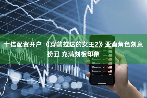 十倍配资开户 《穿普拉达的女王2》亚裔角色刻意扮丑 充满刻板印象